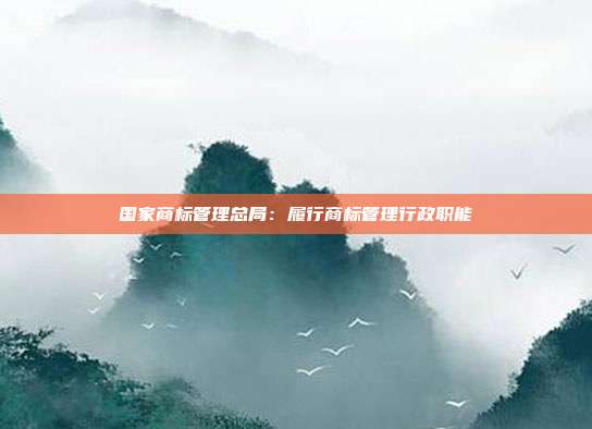 国家商标管理总局:履行商标管理行政职能