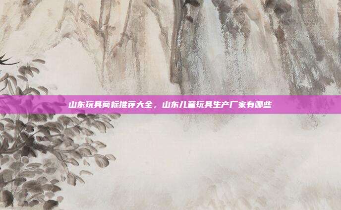 山东玩具商标推荐大全，山东儿童玩具生产厂家有哪些