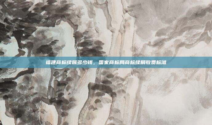 福建商标续展多少钱,国家商标局商标续展收费标准