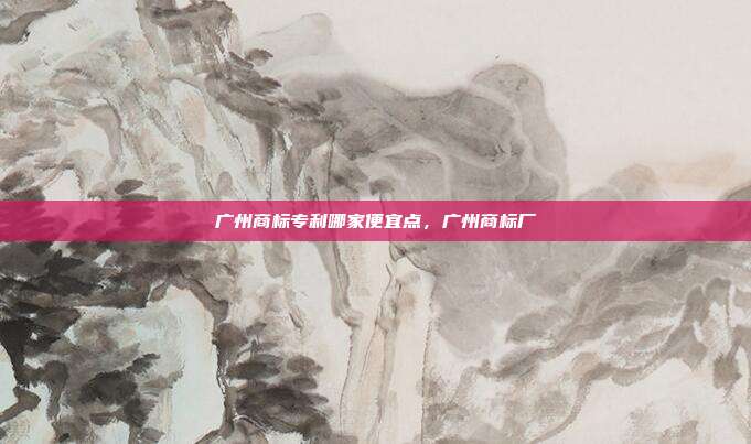 广州商标专利哪家便宜点，广州商标厂