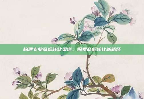 构建专业商标转让渠道:探索商标转让新路径