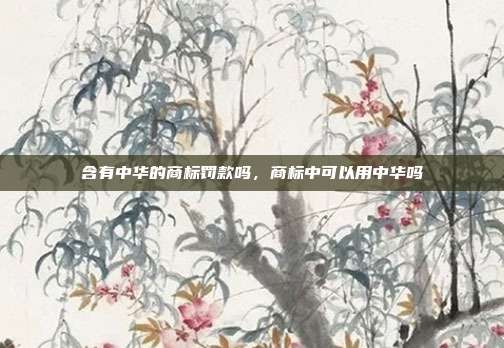 含有中华的商标罚款吗,商标中可以用中华吗