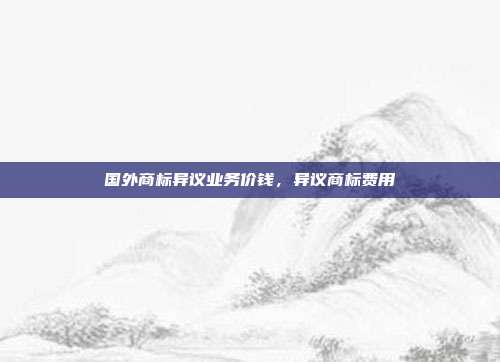 国外商标异议业务价钱，异议商标费用
