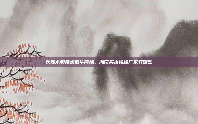 长沙木制楼梯石牛商标,湖南实木楼梯厂家有哪些