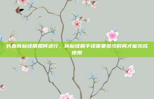 长春商标续展如何进行,商标续展手续需要多少时间才能完成使用