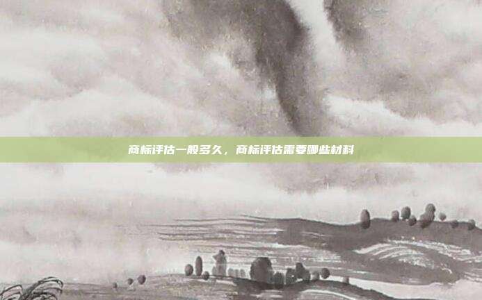 商标评估一般多久，商标评估需要哪些材料