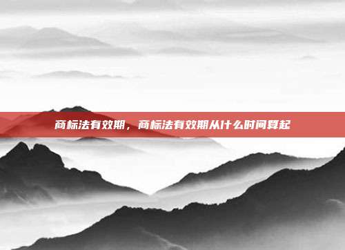 商标法有效期,商标法有效期从什么时间算起