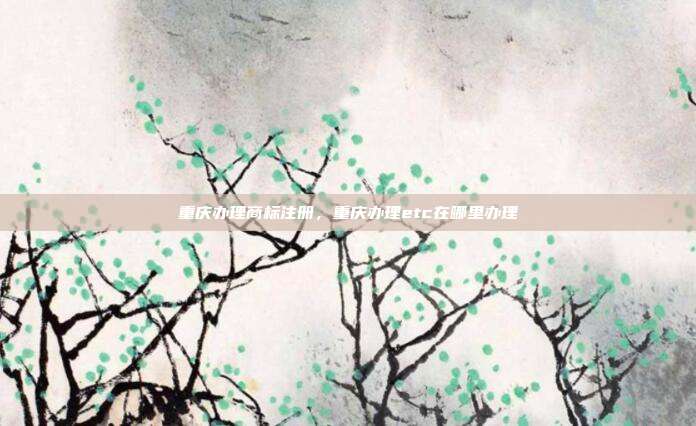 重庆办理商标注册，重庆办理etc在哪里办理
