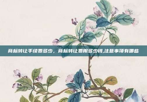 商标转让手续费多少,商标转让费用多少钱,注意事项有哪些