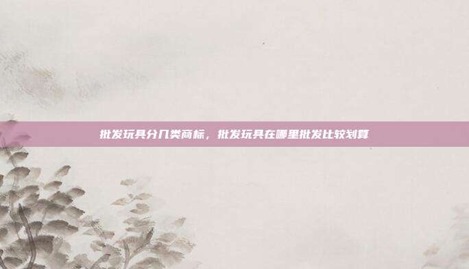 批发玩具分几类商标,批发玩具在哪里批发比较划算