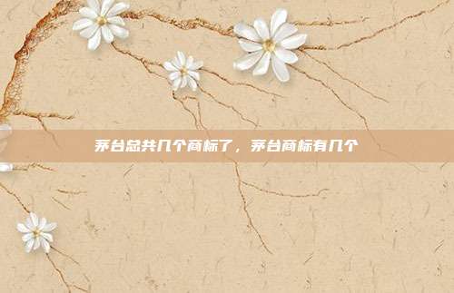 茅台总共几个商标了,茅台商标有几个
