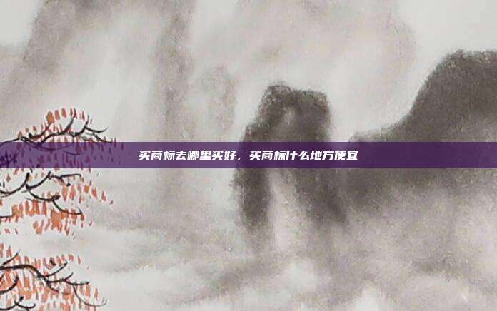 买商标去哪里买好，买商标什么地方便宜