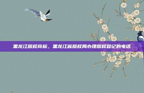 黑龙江版权商标,黑龙江省版权局办理版权登记的电话