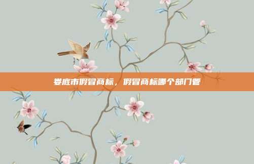 娄底市假冒商标,假冒商标哪个部门管