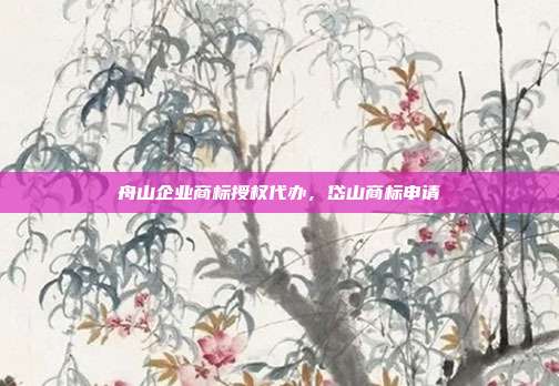 舟山企业商标授权代办，岱山商标申请