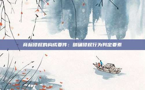 商标侵权的构成要件:明确侵权行为判定要素