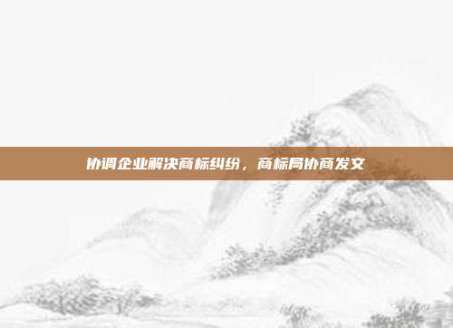 协调企业解决商标纠纷,商标局协商发文
