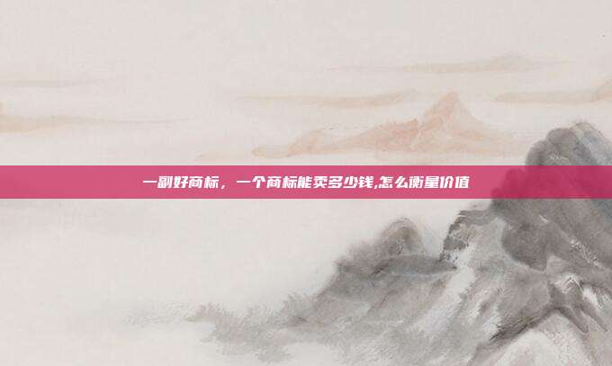 一副好商标，一个商标能卖多少钱,怎么衡量价值