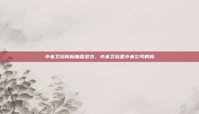 小米卫浴商标抽查多少,小米卫浴是小米公司的吗
