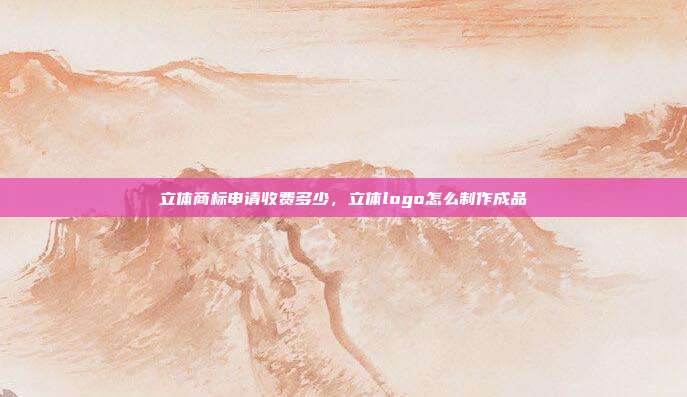 立体商标申请收费多少，立体logo怎么制作成品