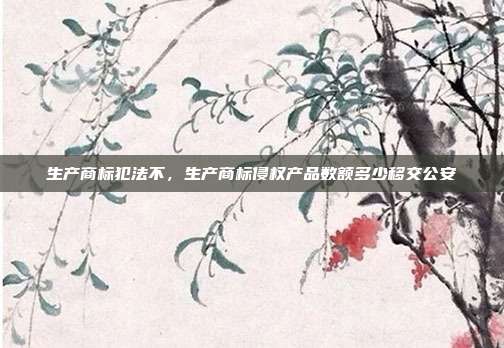 生产商标犯法不,生产商标侵权产品数额多少移交公安