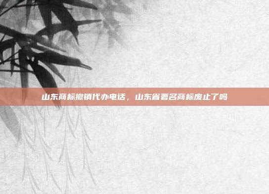 山东商标撤销代办电话,山东省著名商标废止了吗