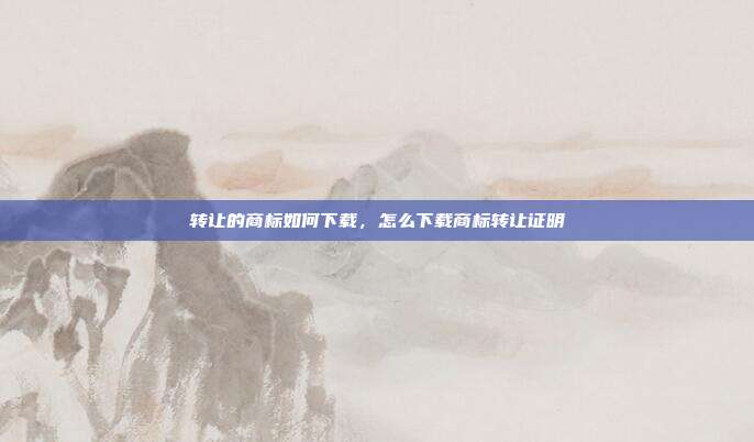 转让的商标如何下载,怎么下载商标转让证明