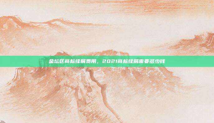 金坛区商标续展费用,2021商标续展需要多少钱