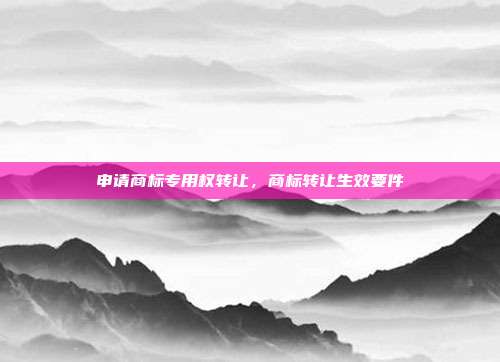 申请商标专用权转让,商标转让生效要件