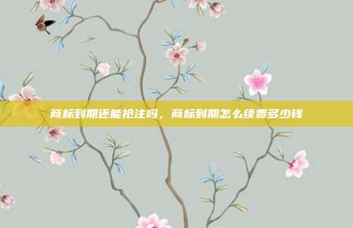商标到期还能抢注吗,商标到期怎么续费多少钱