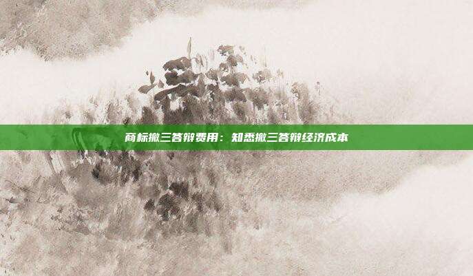 商标撤三答辩费用:知悉撤三答辩经济成本