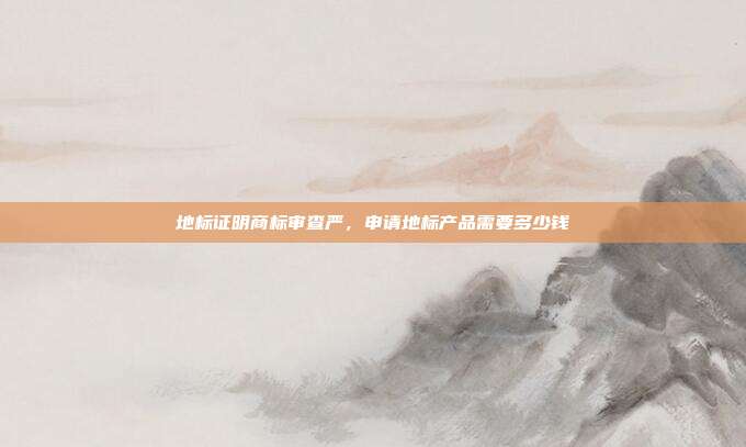 地标证明商标审查严,申请地标产品需要多少钱