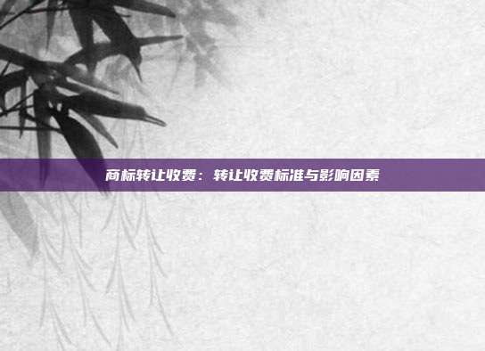 商标转让收费:转让收费标准与影响因素