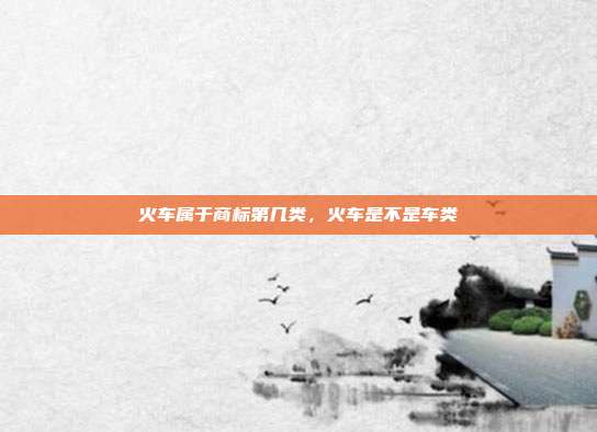 火车属于商标第几类，火车是不是车类