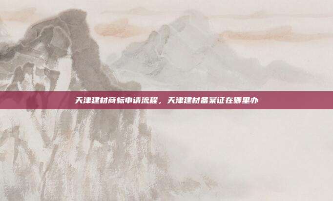 天津建材商标申请流程,天津建材备案证在哪里办