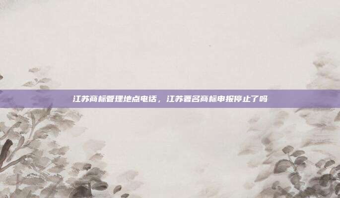 江苏商标管理地点电话,江苏著名商标申报停止了吗
