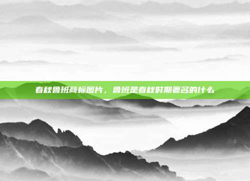 春秋鲁班商标图片,鲁班是春秋时期著名的什么