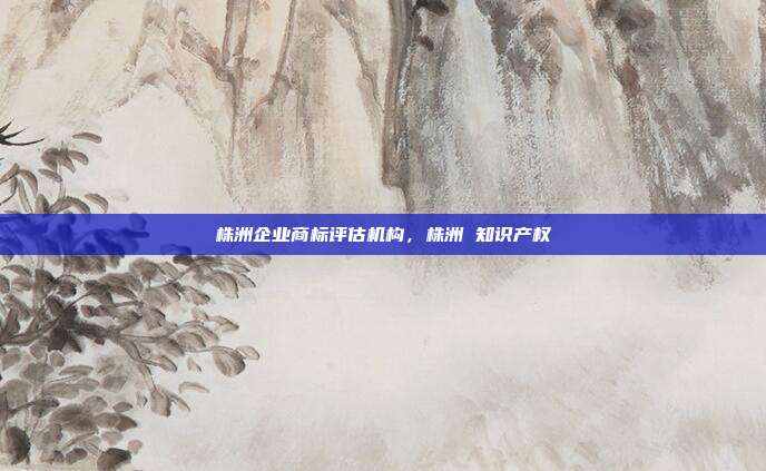 株洲企业商标评估机构，株洲 知识产权