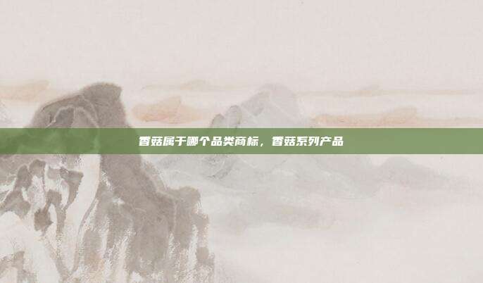 香菇属于哪个品类商标,香菇系列产品