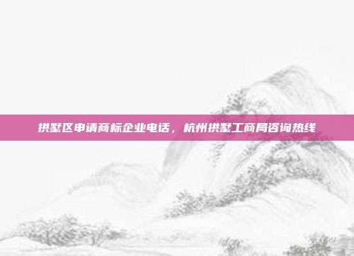 拱墅区申请商标企业电话，杭州拱墅工商局咨询热线