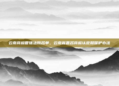 云南商标管辖法院名单，云南省著名商标认定和保护办法