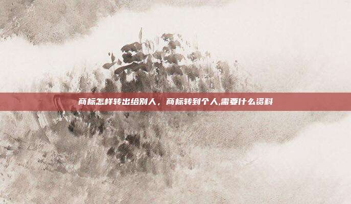 商标怎样转出给别人,商标转到个人,需要什么资料