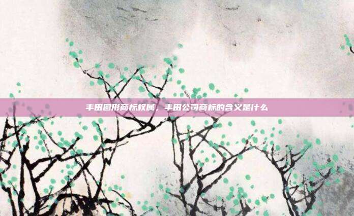 丰田图形商标权属，丰田公司商标的含义是什么