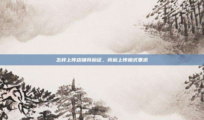 怎样上传店铺商标证,商标上传格式要求