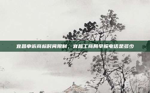 宜昌申诉商标时间限制,宜昌工商局举报电话是多少