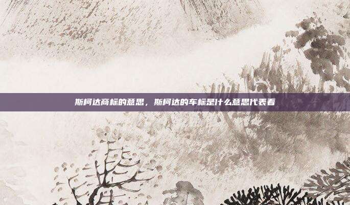 斯柯达商标的意思,斯柯达的车标是什么意思代表着