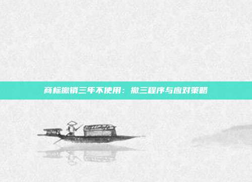 商标撤销三年不使用：撤三程序与应对策略