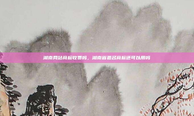 湖南网站商标收费吗,湖南省著名商标还可以用吗