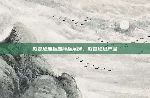 假冒地理标志商标案例,假冒地址产品