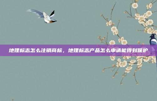地理标志怎么注销商标，地理标志产品怎么申请能得到保护